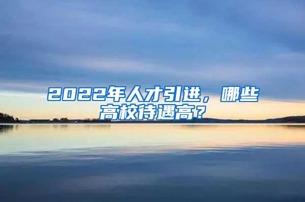 2022年人才引进，哪些高校待遇高？