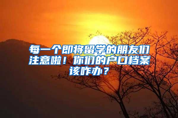 每一个即将留学的朋友们注意啦！你们的户口档案该咋办？