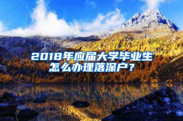 2018年应届大学毕业生怎么办理落深户？