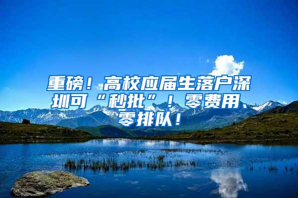 重磅！高校应届生落户深圳可“秒批”！零费用、零排队！