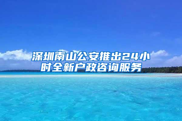 深圳南山公安推出24小时全新户政咨询服务