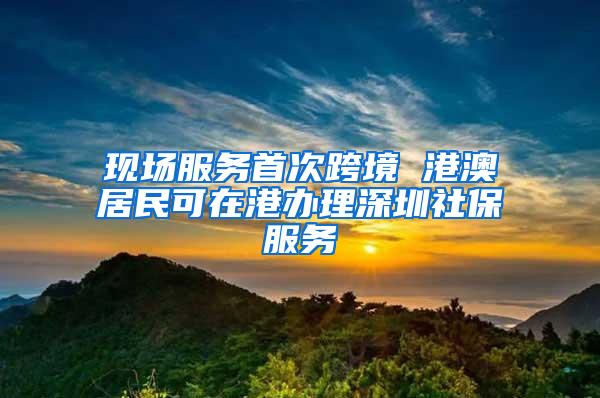 现场服务首次跨境 港澳居民可在港办理深圳社保服务