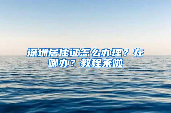 深圳居住证怎么办理？在哪办？教程来啦