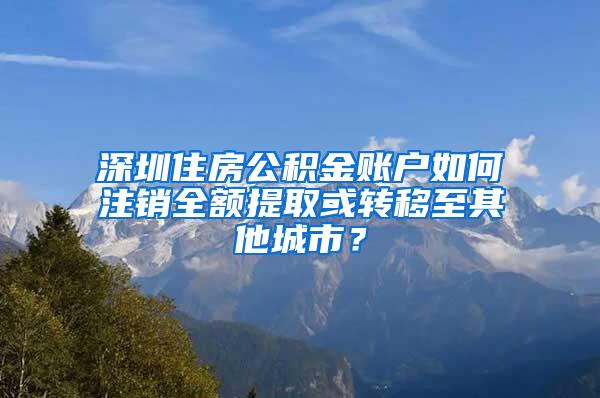 深圳住房公积金账户如何注销全额提取或转移至其他城市？