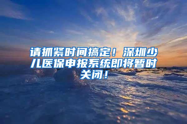 请抓紧时间搞定！深圳少儿医保申报系统即将暂时关闭！