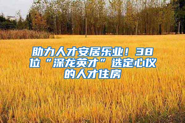 助力人才安居乐业！38位“深龙英才”选定心仪的人才住房