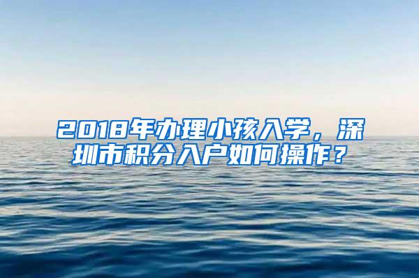 2018年办理小孩入学，深圳市积分入户如何操作？