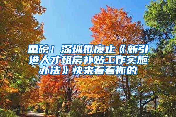 重磅！深圳拟废止《新引进人才租房补贴工作实施办法》快来看看你的