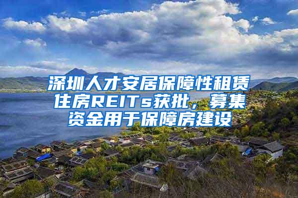 深圳人才安居保障性租赁住房REITs获批，募集资金用于保障房建设