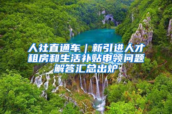 人社直通车｜新引进人才租房和生活补贴申领问题解答汇总出炉