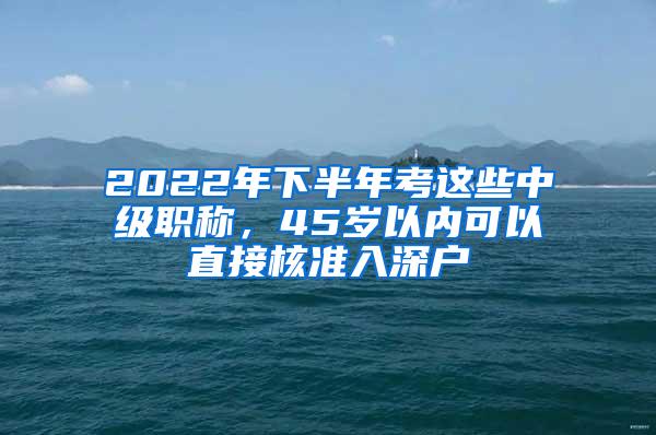 2022年下半年考这些中级职称，45岁以内可以直接核准入深户