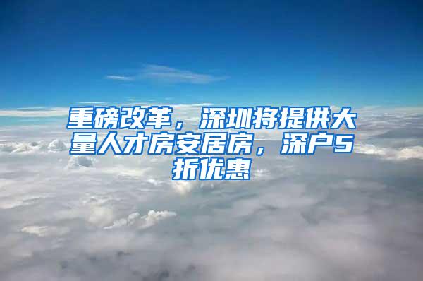 重磅改革，深圳将提供大量人才房安居房，深户5折优惠