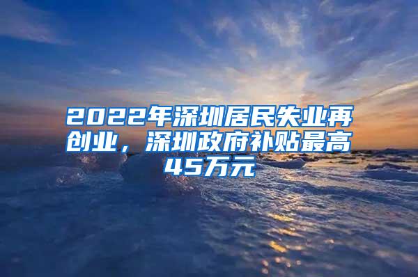 2022年深圳居民失业再创业，深圳政府补贴最高45万元