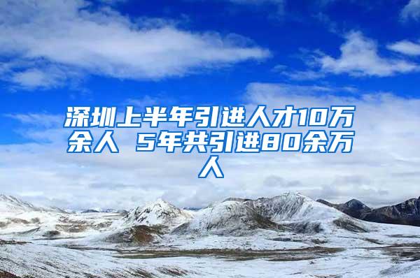 深圳上半年引进人才10万余人 5年共引进80余万人