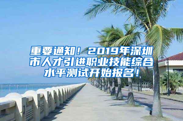 重要通知！2019年深圳市人才引进职业技能综合水平测试开始报名！