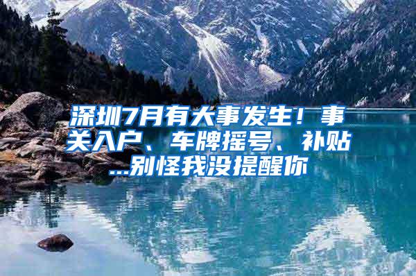 深圳7月有大事发生！事关入户、车牌摇号、补贴...别怪我没提醒你