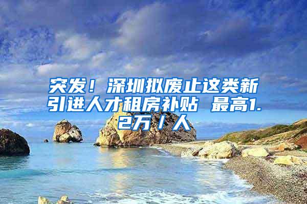 突发！深圳拟废止这类新引进人才租房补贴 最高1.2万／人