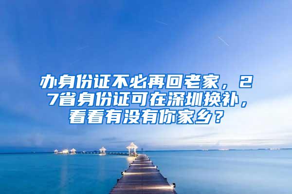 办身份证不必再回老家，27省身份证可在深圳换补，看看有没有你家乡？