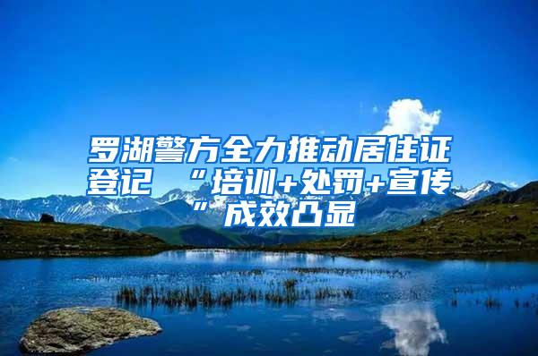 罗湖警方全力推动居住证登记 “培训+处罚+宣传”成效凸显