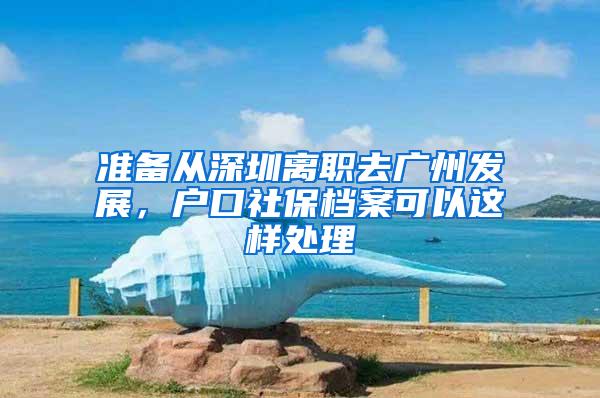 准备从深圳离职去广州发展，户口社保档案可以这样处理