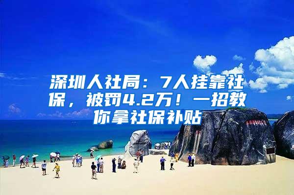 深圳人社局：7人挂靠社保，被罚4.2万！一招教你拿社保补贴