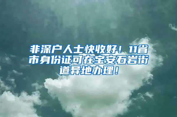 非深户人士快收好！11省市身份证可在宝安石岩街道异地办理！