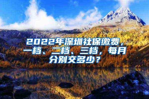 2022年深圳社保缴费，一档、二档、三档，每月分别交多少？