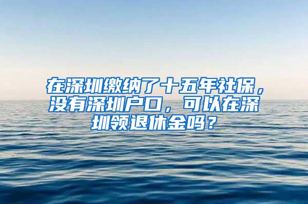 在深圳缴纳了十五年社保，没有深圳户口，可以在深圳领退休金吗？