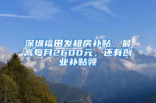 深圳福田发租房补贴，最高每月2600元，还有创业补贴领