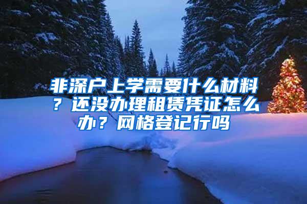 非深户上学需要什么材料？还没办理租赁凭证怎么办？网格登记行吗