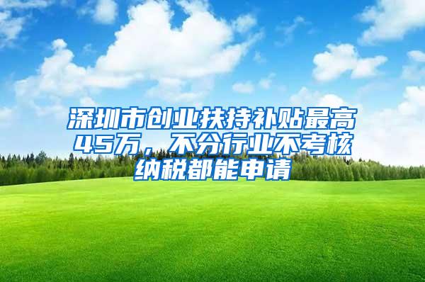 深圳市创业扶持补贴最高45万，不分行业不考核纳税都能申请