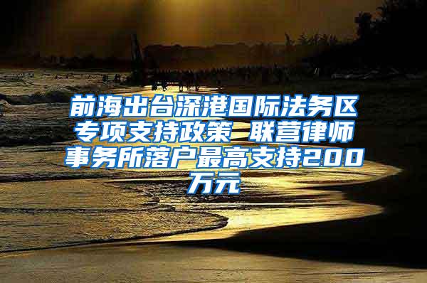 前海出台深港国际法务区专项支持政策 联营律师事务所落户最高支持200万元