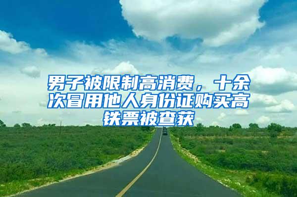 男子被限制高消费，十余次冒用他人身份证购买高铁票被查获