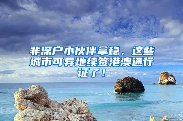 非深户小伙伴拿稳，这些城市可异地续签港澳通行证了！