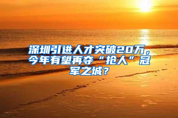 深圳引进人才突破20万，今年有望再夺“抢人”冠军之城？