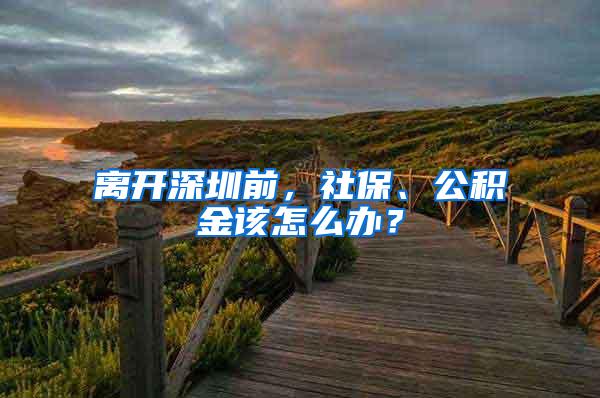 离开深圳前，社保、公积金该怎么办？