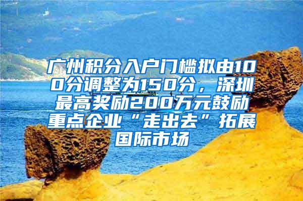 广州积分入户门槛拟由100分调整为150分，深圳最高奖励200万元鼓励重点企业“走出去”拓展国际市场