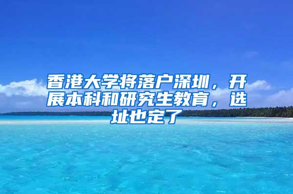 香港大学将落户深圳，开展本科和研究生教育，选址也定了