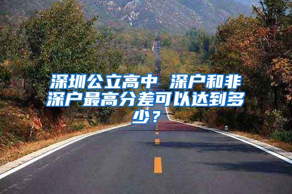 深圳公立高中 深户和非深户最高分差可以达到多少？