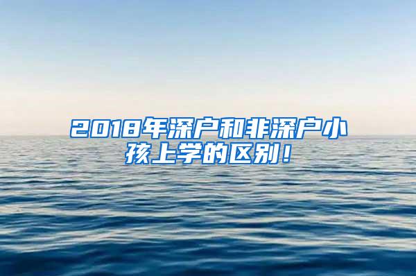 2018年深户和非深户小孩上学的区别！