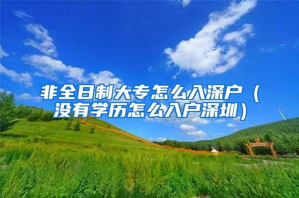 非全日制大专怎么入深户（没有学历怎么入户深圳）