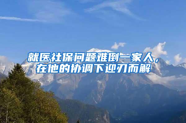 就医社保问题难倒一家人，在他的协调下迎刃而解