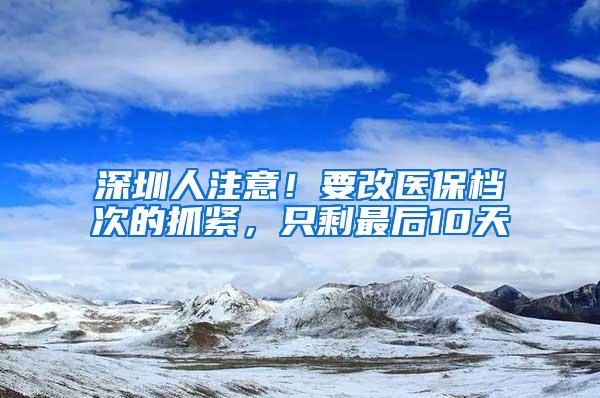 深圳人注意！要改医保档次的抓紧，只剩最后10天