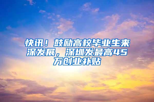 快讯！鼓励高校毕业生来深发展，深圳发最高45万创业补贴