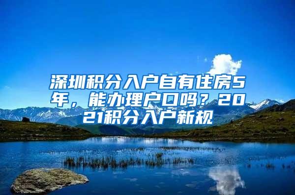 深圳积分入户自有住房5年，能办理户口吗？2021积分入户新规