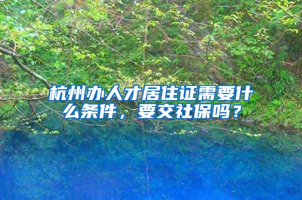 杭州办人才居住证需要什么条件，要交社保吗？