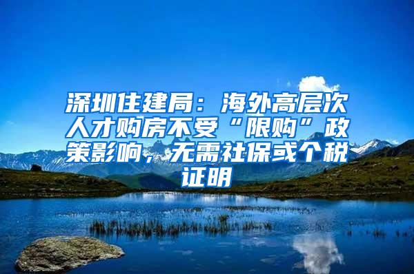 深圳住建局：海外高层次人才购房不受“限购”政策影响，无需社保或个税证明