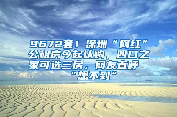 9672套！深圳“网红”公租房今起认购，四口之家可选三房，网友直呼“想不到”