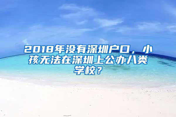 2018年没有深圳户口，小孩无法在深圳上公办八类学校？