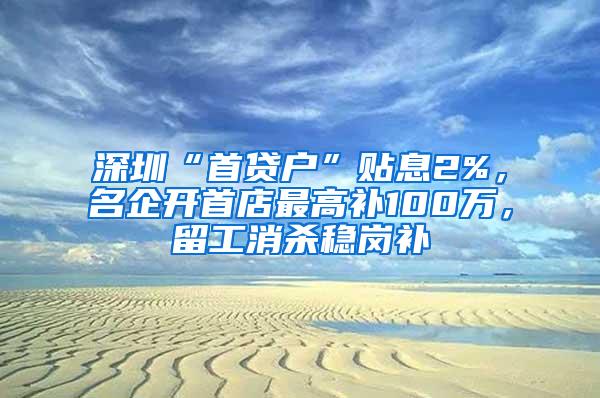 深圳“首贷户”贴息2%，名企开首店最高补100万，留工消杀稳岗补